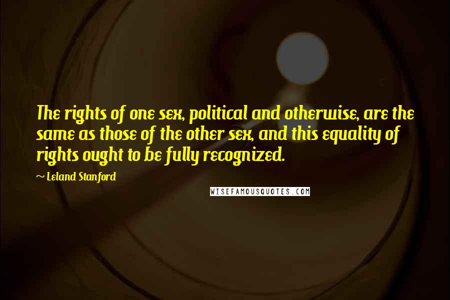 Leland Stanford Quotes: The rights of one sex, political and otherwise, are the same as those of the other sex, and this equality of rights ought to be fully recognized.