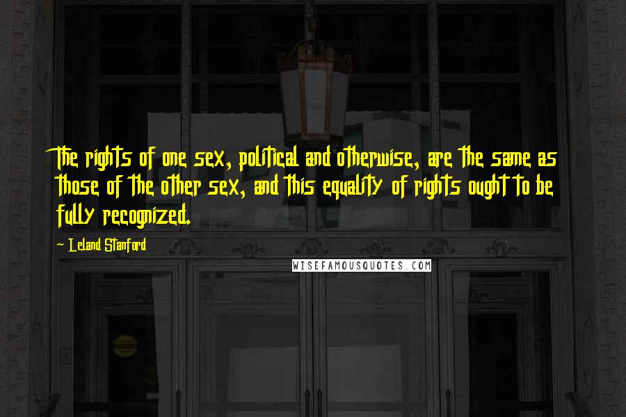 Leland Stanford Quotes: The rights of one sex, political and otherwise, are the same as those of the other sex, and this equality of rights ought to be fully recognized.