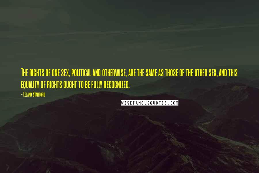 Leland Stanford Quotes: The rights of one sex, political and otherwise, are the same as those of the other sex, and this equality of rights ought to be fully recognized.