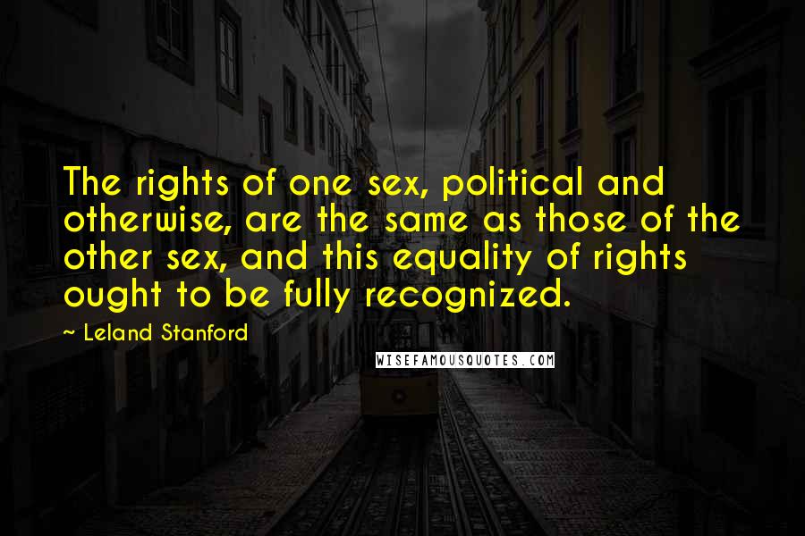 Leland Stanford Quotes: The rights of one sex, political and otherwise, are the same as those of the other sex, and this equality of rights ought to be fully recognized.