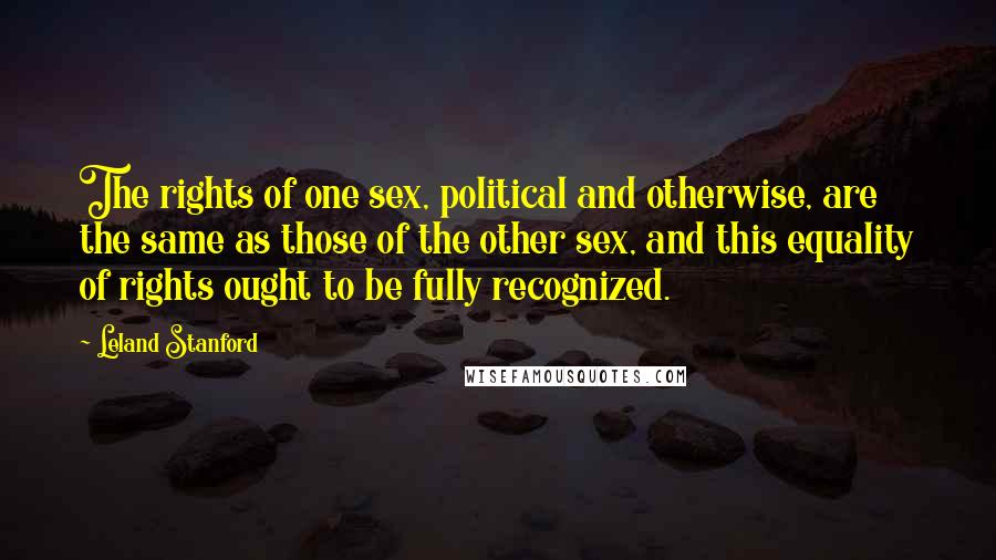 Leland Stanford Quotes: The rights of one sex, political and otherwise, are the same as those of the other sex, and this equality of rights ought to be fully recognized.