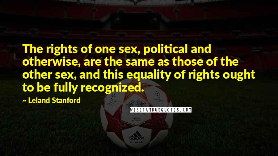 Leland Stanford Quotes: The rights of one sex, political and otherwise, are the same as those of the other sex, and this equality of rights ought to be fully recognized.