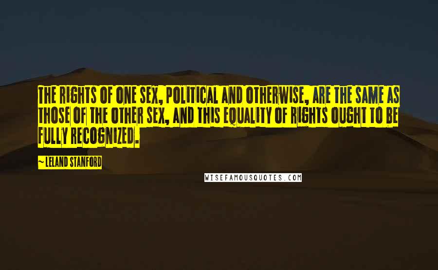 Leland Stanford Quotes: The rights of one sex, political and otherwise, are the same as those of the other sex, and this equality of rights ought to be fully recognized.