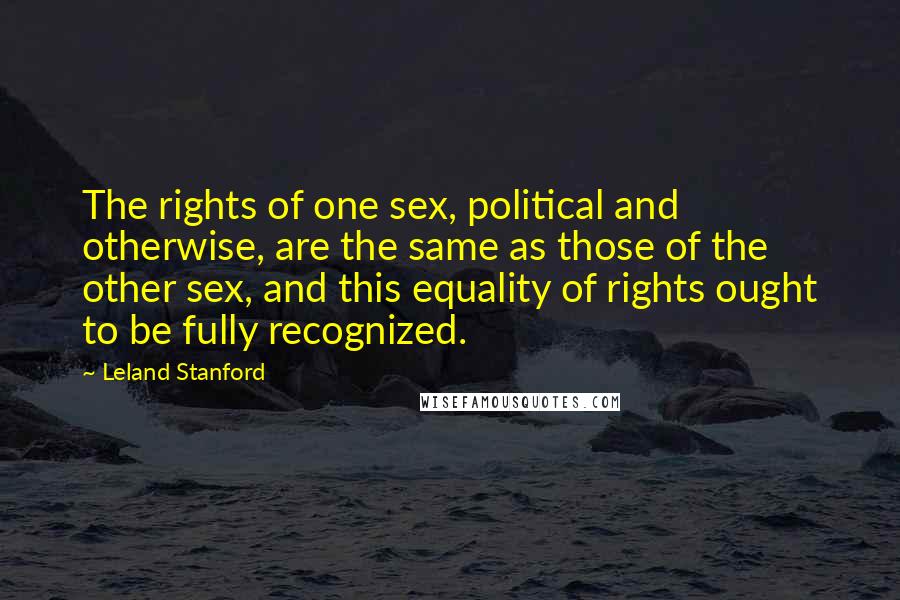 Leland Stanford Quotes: The rights of one sex, political and otherwise, are the same as those of the other sex, and this equality of rights ought to be fully recognized.