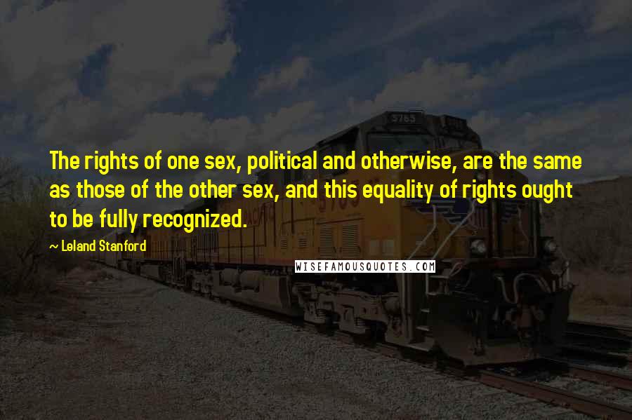 Leland Stanford Quotes: The rights of one sex, political and otherwise, are the same as those of the other sex, and this equality of rights ought to be fully recognized.