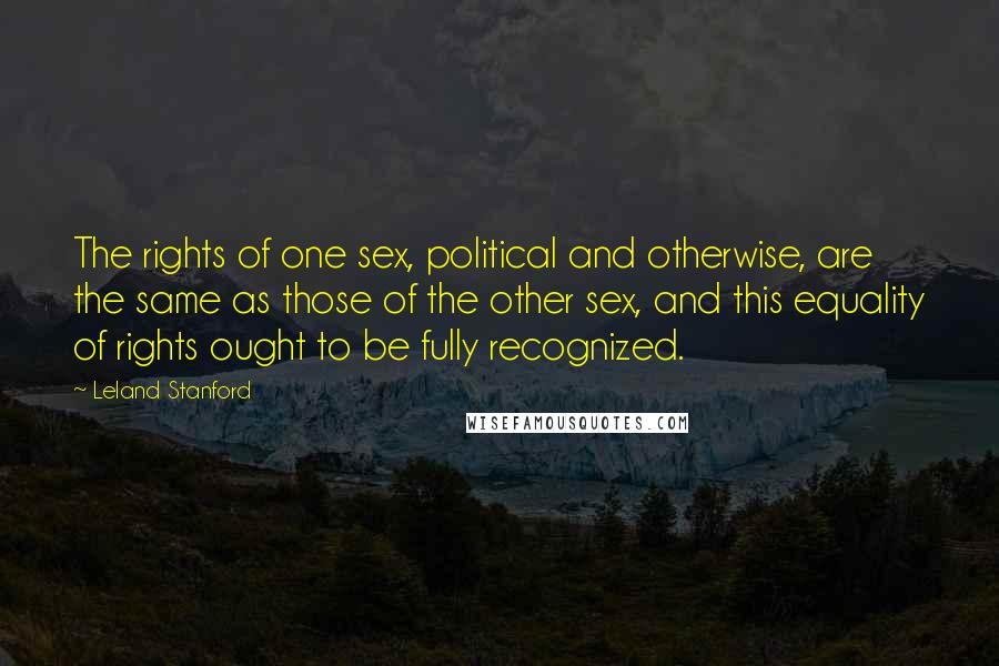 Leland Stanford Quotes: The rights of one sex, political and otherwise, are the same as those of the other sex, and this equality of rights ought to be fully recognized.