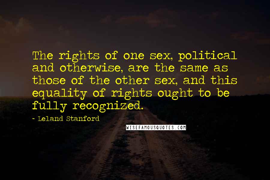 Leland Stanford Quotes: The rights of one sex, political and otherwise, are the same as those of the other sex, and this equality of rights ought to be fully recognized.