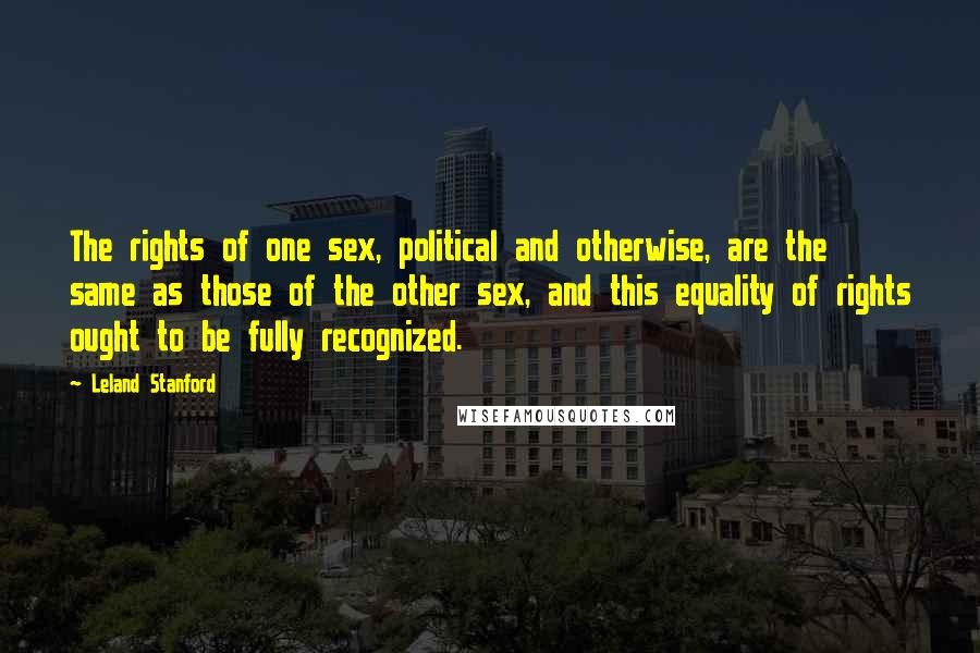 Leland Stanford Quotes: The rights of one sex, political and otherwise, are the same as those of the other sex, and this equality of rights ought to be fully recognized.