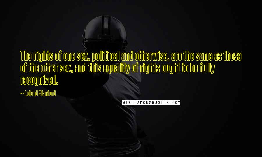 Leland Stanford Quotes: The rights of one sex, political and otherwise, are the same as those of the other sex, and this equality of rights ought to be fully recognized.