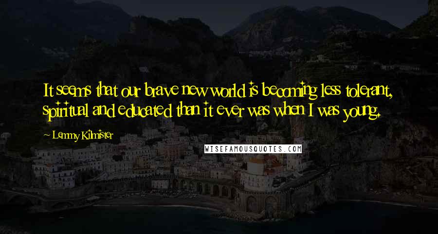 Lemmy Kilmister Quotes: It seems that our brave new world is becoming less tolerant, spiritual and educated than it ever was when I was young.