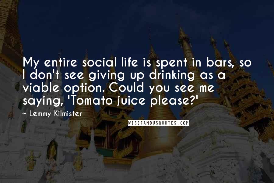 Lemmy Kilmister Quotes: My entire social life is spent in bars, so I don't see giving up drinking as a viable option. Could you see me saying, 'Tomato juice please?'