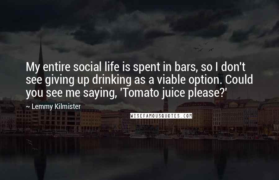 Lemmy Kilmister Quotes: My entire social life is spent in bars, so I don't see giving up drinking as a viable option. Could you see me saying, 'Tomato juice please?'