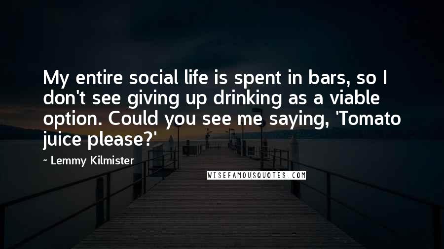 Lemmy Kilmister Quotes: My entire social life is spent in bars, so I don't see giving up drinking as a viable option. Could you see me saying, 'Tomato juice please?'