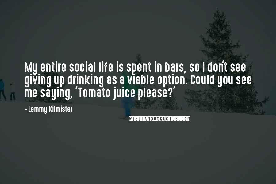 Lemmy Kilmister Quotes: My entire social life is spent in bars, so I don't see giving up drinking as a viable option. Could you see me saying, 'Tomato juice please?'