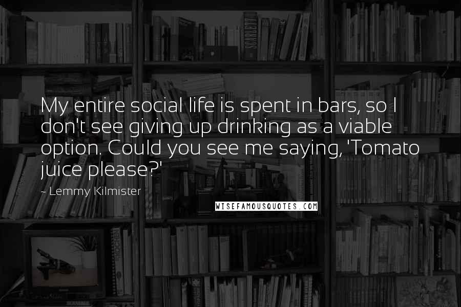 Lemmy Kilmister Quotes: My entire social life is spent in bars, so I don't see giving up drinking as a viable option. Could you see me saying, 'Tomato juice please?'