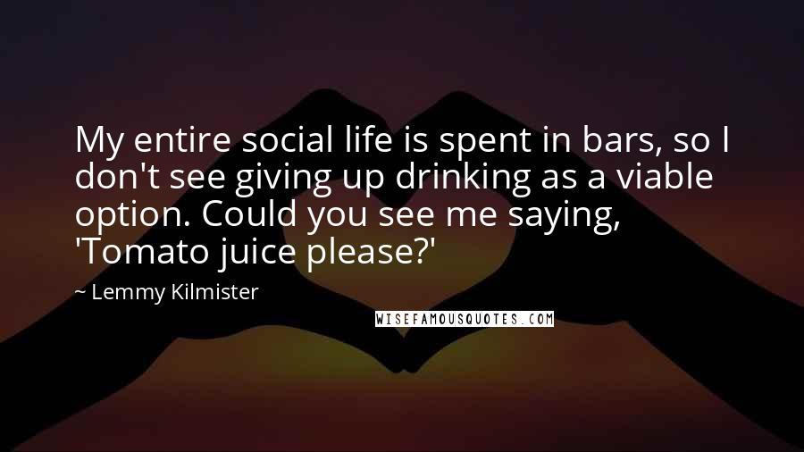 Lemmy Kilmister Quotes: My entire social life is spent in bars, so I don't see giving up drinking as a viable option. Could you see me saying, 'Tomato juice please?'