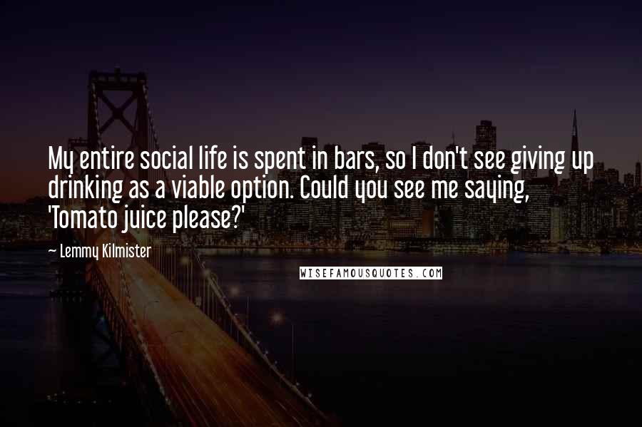 Lemmy Kilmister Quotes: My entire social life is spent in bars, so I don't see giving up drinking as a viable option. Could you see me saying, 'Tomato juice please?'