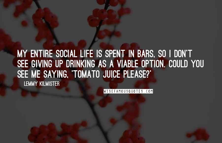 Lemmy Kilmister Quotes: My entire social life is spent in bars, so I don't see giving up drinking as a viable option. Could you see me saying, 'Tomato juice please?'