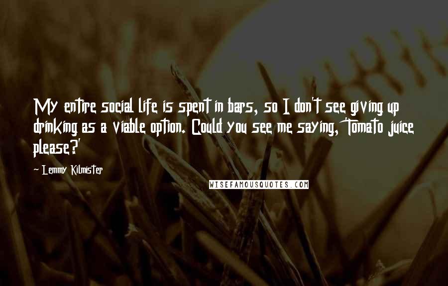 Lemmy Kilmister Quotes: My entire social life is spent in bars, so I don't see giving up drinking as a viable option. Could you see me saying, 'Tomato juice please?'