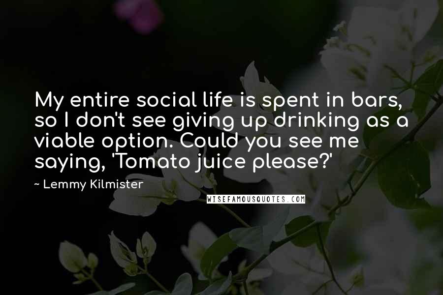 Lemmy Kilmister Quotes: My entire social life is spent in bars, so I don't see giving up drinking as a viable option. Could you see me saying, 'Tomato juice please?'