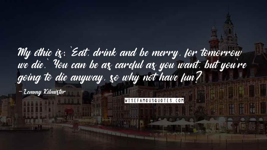 Lemmy Kilmister Quotes: My ethic is: 'Eat, drink and be merry, for tomorrow we die.' You can be as careful as you want, but you're going to die anyway, so why not have fun?