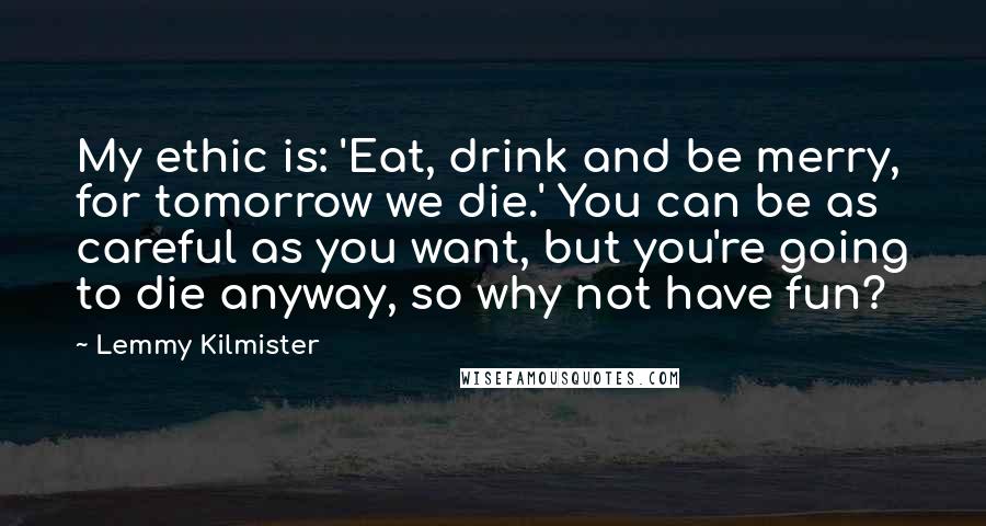 Lemmy Kilmister Quotes: My ethic is: 'Eat, drink and be merry, for tomorrow we die.' You can be as careful as you want, but you're going to die anyway, so why not have fun?