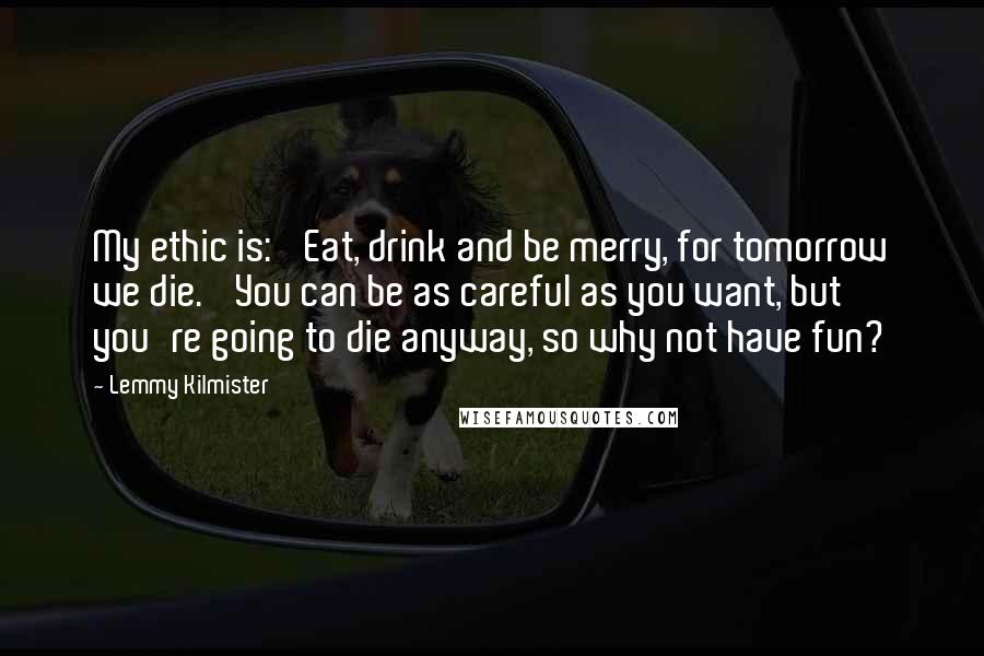 Lemmy Kilmister Quotes: My ethic is: 'Eat, drink and be merry, for tomorrow we die.' You can be as careful as you want, but you're going to die anyway, so why not have fun?