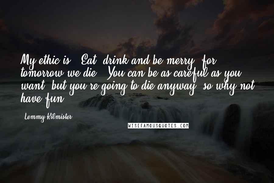 Lemmy Kilmister Quotes: My ethic is: 'Eat, drink and be merry, for tomorrow we die.' You can be as careful as you want, but you're going to die anyway, so why not have fun?