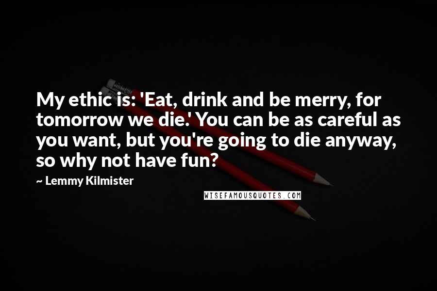 Lemmy Kilmister Quotes: My ethic is: 'Eat, drink and be merry, for tomorrow we die.' You can be as careful as you want, but you're going to die anyway, so why not have fun?
