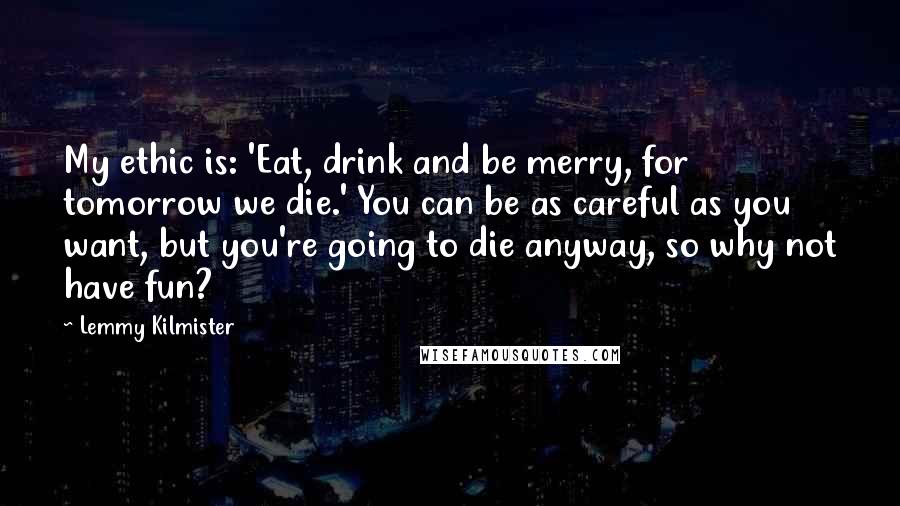 Lemmy Kilmister Quotes: My ethic is: 'Eat, drink and be merry, for tomorrow we die.' You can be as careful as you want, but you're going to die anyway, so why not have fun?