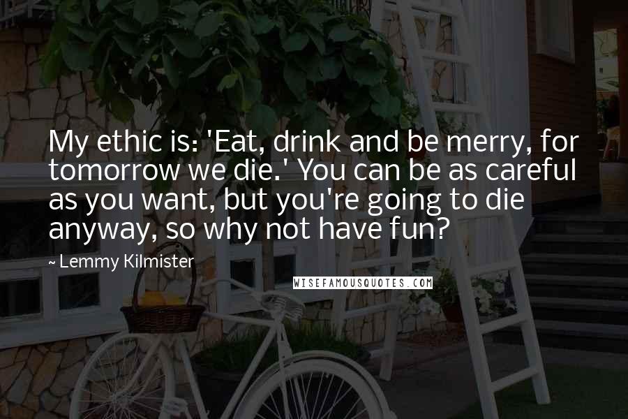 Lemmy Kilmister Quotes: My ethic is: 'Eat, drink and be merry, for tomorrow we die.' You can be as careful as you want, but you're going to die anyway, so why not have fun?