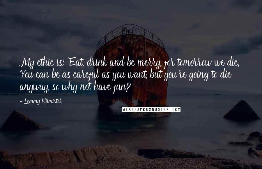 Lemmy Kilmister Quotes: My ethic is: 'Eat, drink and be merry, for tomorrow we die.' You can be as careful as you want, but you're going to die anyway, so why not have fun?