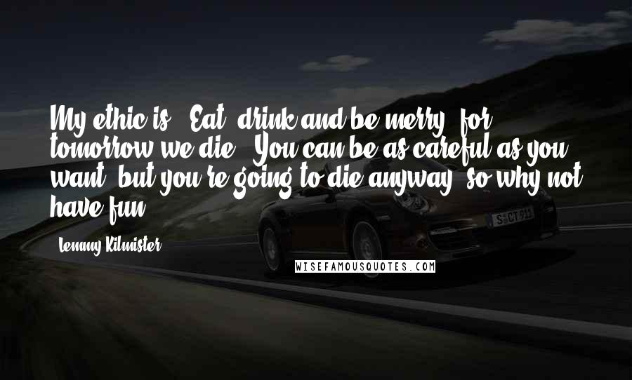 Lemmy Kilmister Quotes: My ethic is: 'Eat, drink and be merry, for tomorrow we die.' You can be as careful as you want, but you're going to die anyway, so why not have fun?