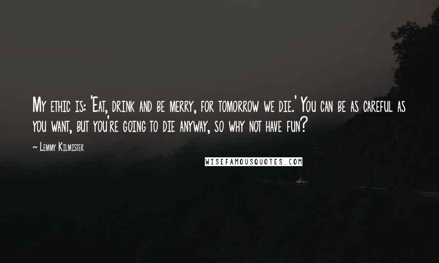 Lemmy Kilmister Quotes: My ethic is: 'Eat, drink and be merry, for tomorrow we die.' You can be as careful as you want, but you're going to die anyway, so why not have fun?