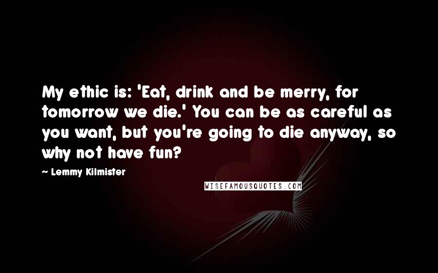 Lemmy Kilmister Quotes: My ethic is: 'Eat, drink and be merry, for tomorrow we die.' You can be as careful as you want, but you're going to die anyway, so why not have fun?