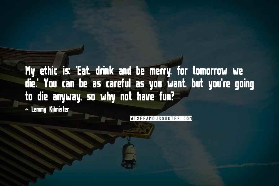 Lemmy Kilmister Quotes: My ethic is: 'Eat, drink and be merry, for tomorrow we die.' You can be as careful as you want, but you're going to die anyway, so why not have fun?