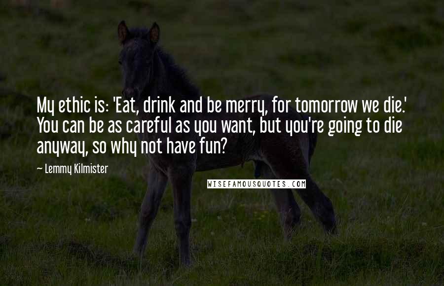 Lemmy Kilmister Quotes: My ethic is: 'Eat, drink and be merry, for tomorrow we die.' You can be as careful as you want, but you're going to die anyway, so why not have fun?