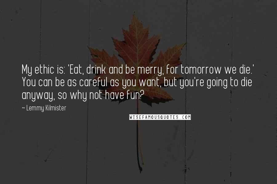 Lemmy Kilmister Quotes: My ethic is: 'Eat, drink and be merry, for tomorrow we die.' You can be as careful as you want, but you're going to die anyway, so why not have fun?