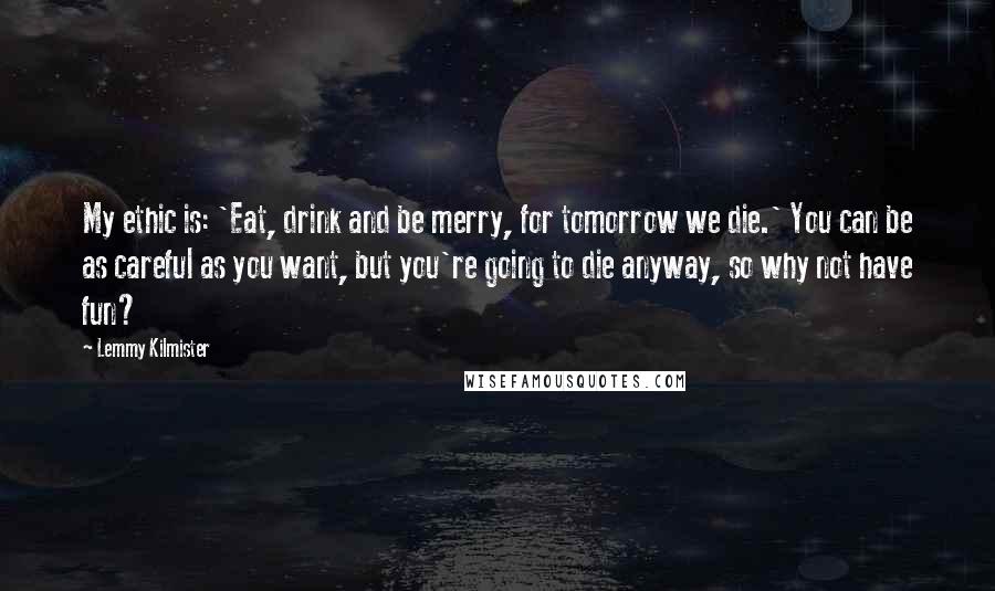 Lemmy Kilmister Quotes: My ethic is: 'Eat, drink and be merry, for tomorrow we die.' You can be as careful as you want, but you're going to die anyway, so why not have fun?