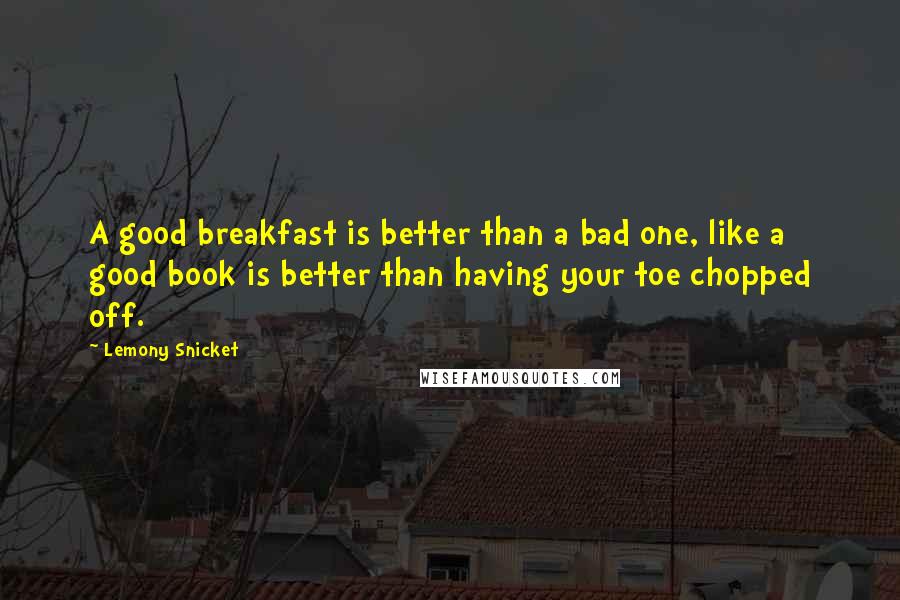 Lemony Snicket Quotes: A good breakfast is better than a bad one, like a good book is better than having your toe chopped off.