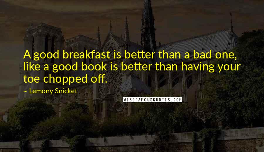 Lemony Snicket Quotes: A good breakfast is better than a bad one, like a good book is better than having your toe chopped off.