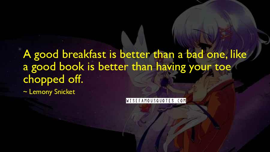 Lemony Snicket Quotes: A good breakfast is better than a bad one, like a good book is better than having your toe chopped off.