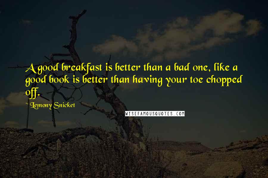 Lemony Snicket Quotes: A good breakfast is better than a bad one, like a good book is better than having your toe chopped off.