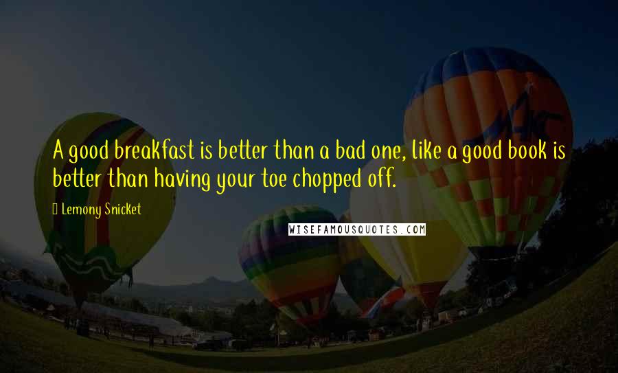 Lemony Snicket Quotes: A good breakfast is better than a bad one, like a good book is better than having your toe chopped off.