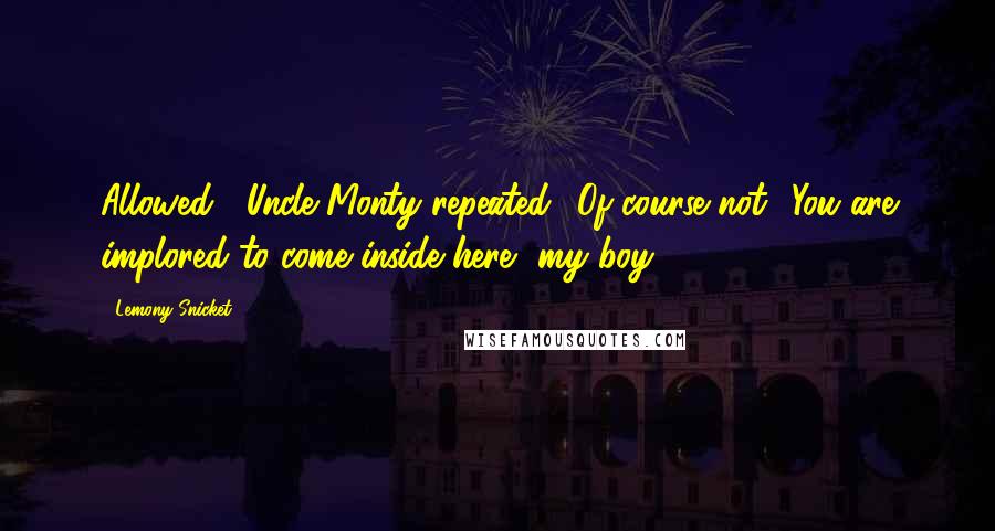 Lemony Snicket Quotes: Allowed?' Uncle Monty repeated. 'Of course not! You are implored to come inside here, my boy.