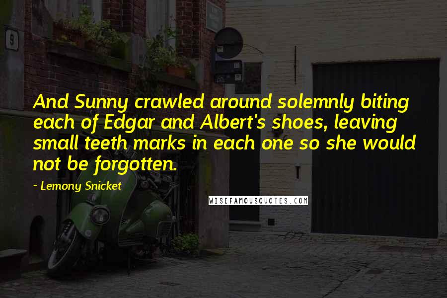 Lemony Snicket Quotes: And Sunny crawled around solemnly biting each of Edgar and Albert's shoes, leaving small teeth marks in each one so she would not be forgotten.