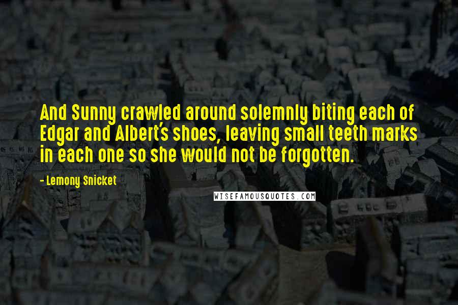 Lemony Snicket Quotes: And Sunny crawled around solemnly biting each of Edgar and Albert's shoes, leaving small teeth marks in each one so she would not be forgotten.