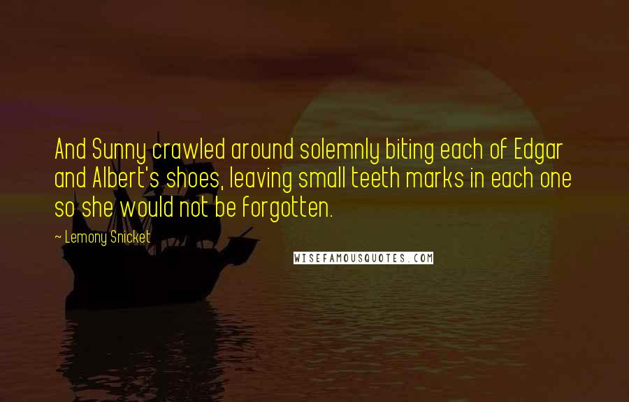 Lemony Snicket Quotes: And Sunny crawled around solemnly biting each of Edgar and Albert's shoes, leaving small teeth marks in each one so she would not be forgotten.