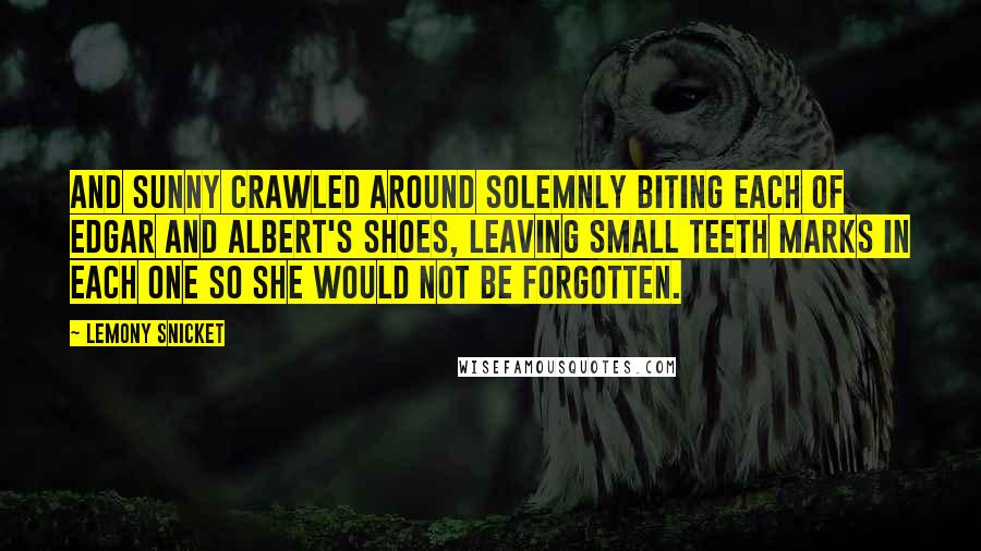 Lemony Snicket Quotes: And Sunny crawled around solemnly biting each of Edgar and Albert's shoes, leaving small teeth marks in each one so she would not be forgotten.