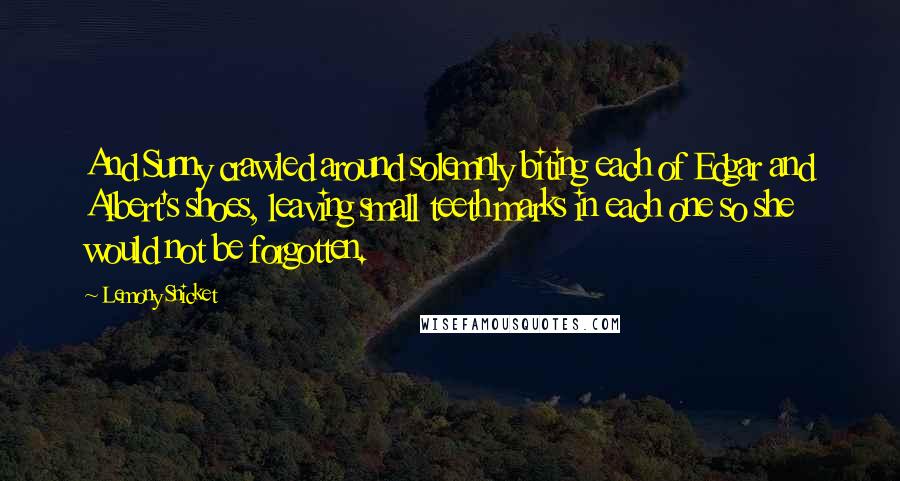 Lemony Snicket Quotes: And Sunny crawled around solemnly biting each of Edgar and Albert's shoes, leaving small teeth marks in each one so she would not be forgotten.